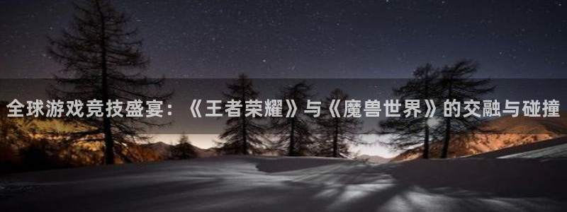 新宝GG官网注册平台是什么意思：全球游戏竞技盛宴：《王者荣耀》与《魔兽世界》的交融与碰撞
