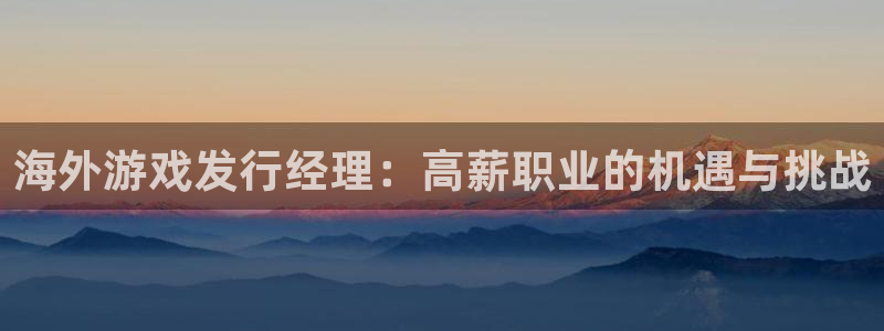 新宝GG官网注册方法有哪些：海外游戏发行经理：高薪职业的机遇与挑战