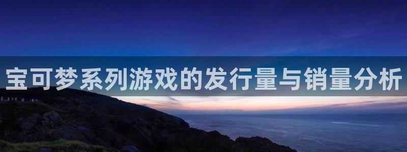 新宝GG品牌策划团队介绍：宝可梦系列游戏的发行量与销量分析