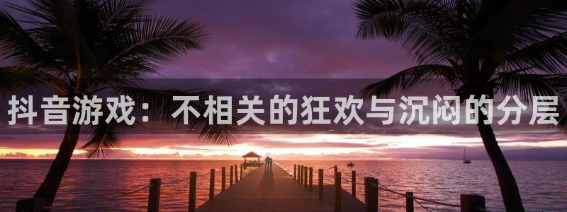 新宝GG官网登录注册失败怎么回事：抖音游戏：不相关的狂欢与沉闷的分层